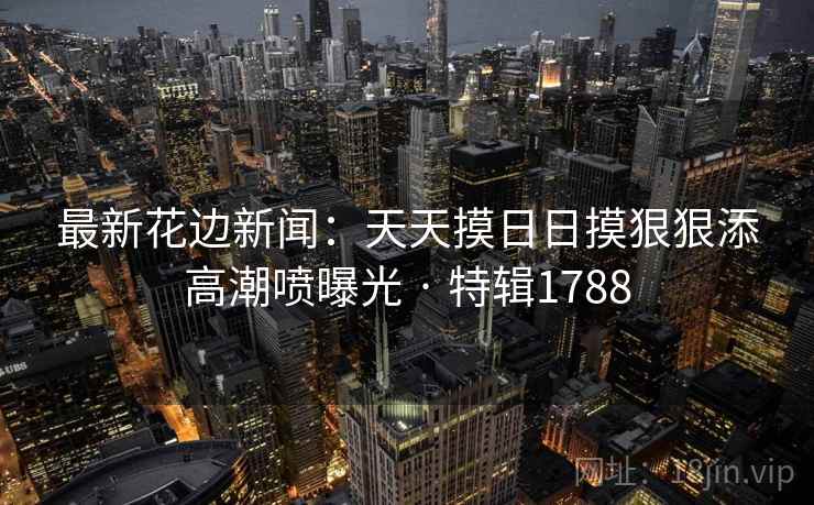 最新花边新闻：天天摸日日摸狠狠添高潮喷曝光 · 特辑1788