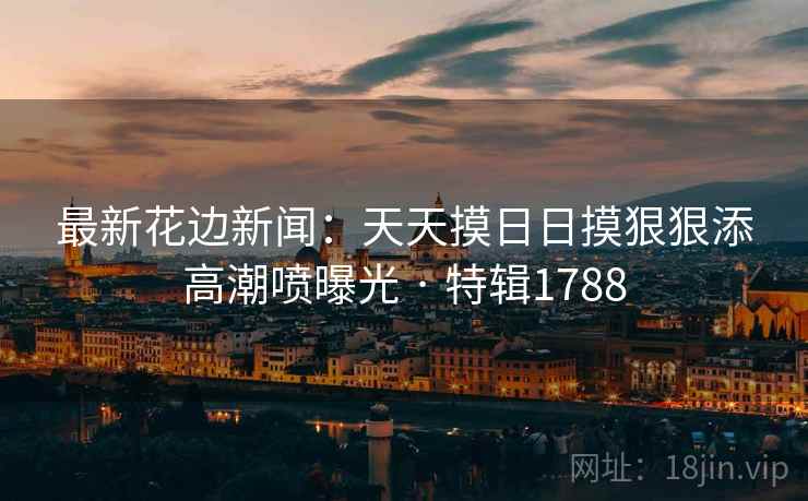 最新花边新闻：天天摸日日摸狠狠添高潮喷曝光 · 特辑1788