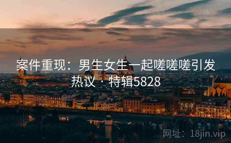 案件重现：男生女生一起嗟嗟嗟引发热议 · 特辑5828