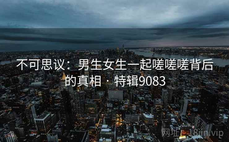 不可思议：男生女生一起嗟嗟嗟背后的真相 · 特辑9083