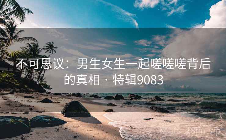 不可思议：男生女生一起嗟嗟嗟背后的真相 · 特辑9083