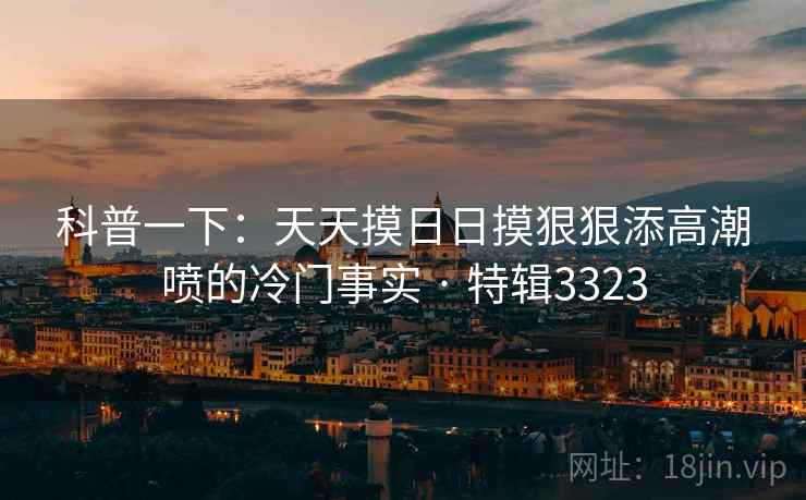 科普一下：天天摸日日摸狠狠添高潮喷的冷门事实 · 特辑3323