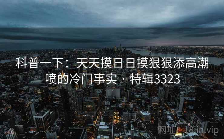 科普一下：天天摸日日摸狠狠添高潮喷的冷门事实 · 特辑3323