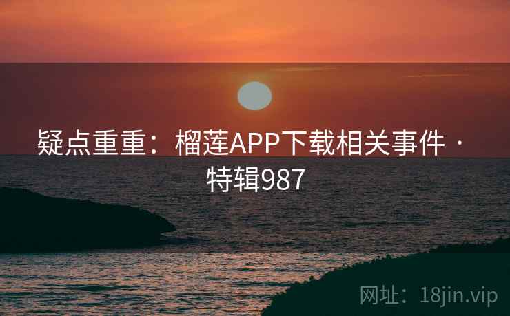 疑点重重：榴莲APP下载相关事件 · 特辑987