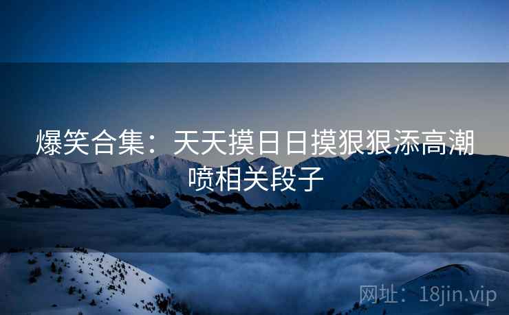 爆笑合集：天天摸日日摸狠狠添高潮喷相关段子