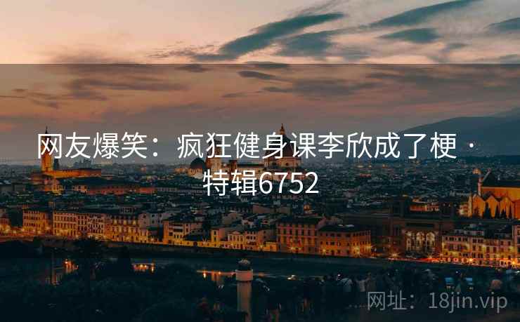 网友爆笑：疯狂健身课李欣成了梗 · 特辑6752
