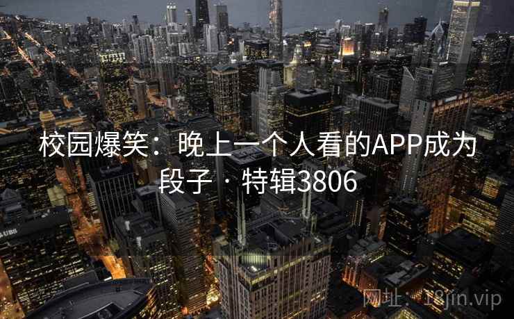 校园爆笑：晚上一个人看的APP成为段子 · 特辑3806