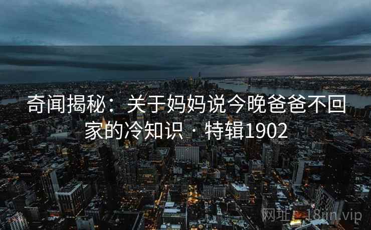 奇闻揭秘:关于妈妈说今晚爸爸不回家的冷知识 · 特辑1902 奇闻揭秘:关于妈妈说今晚爸爸不回家的冷知识 · 特辑1902