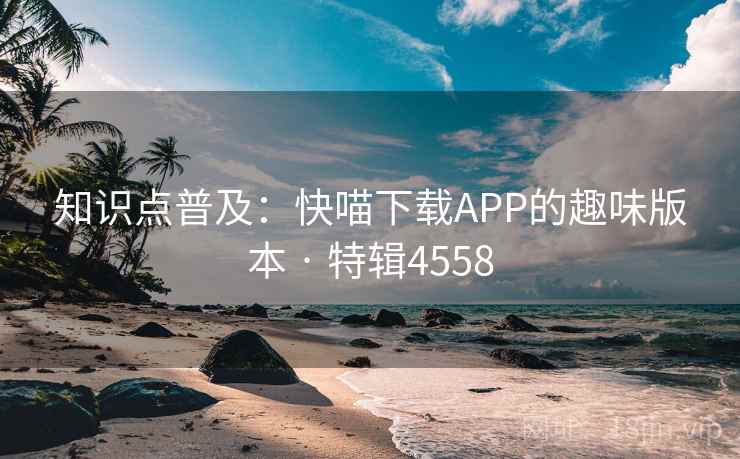 知识点普及:快喵下载APP的趣味版本 · 特辑4558 知识点普及:快喵下载APP的趣味版本 · 特辑4558