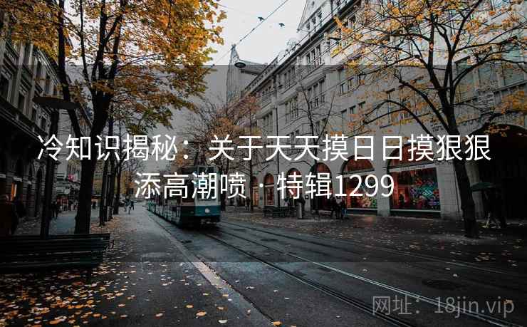 冷知识揭秘：关于天天摸日日摸狠狠添高潮喷 · 特辑1299