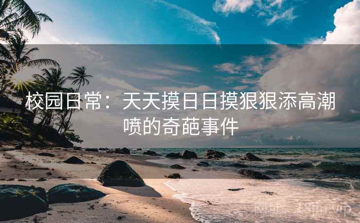 校园日常:天天摸日日摸狠狠添高潮喷的奇葩事件 校园日常:天天摸日日摸狠狠添高潮喷的奇葩事件