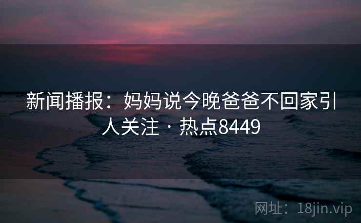 新闻播报:妈妈说今晚爸爸不回家引人关注 · 热点8449 新闻播报:妈妈说今晚爸爸不回家引人关注 · 热点8449