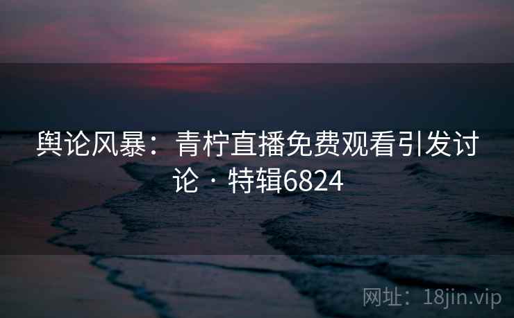 舆论风暴:青柠直播免费观看引发讨论 · 特辑6824 舆论风暴:青柠直播免费观看引发讨论 · 特辑6824