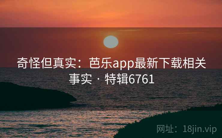 奇怪但真实：芭乐app最新下载相关事实 · 特辑6761
