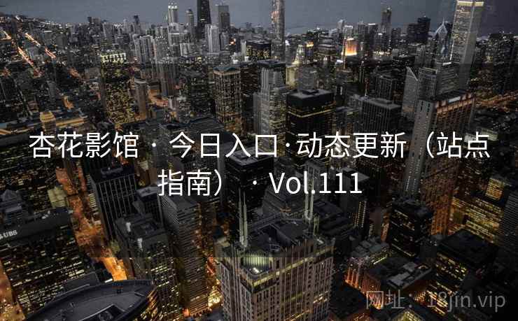杏花影馆 · 今日入口·动态更新（站点指南） · Vol.111